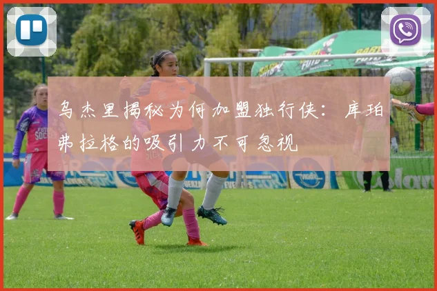 乌杰里揭秘为何加盟独行侠：库珀弗拉格的吸引力不可忽视