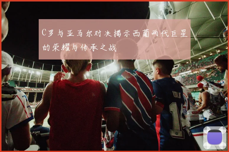C罗与亚马尔对决揭示西葡两代巨星的荣耀与传承之战