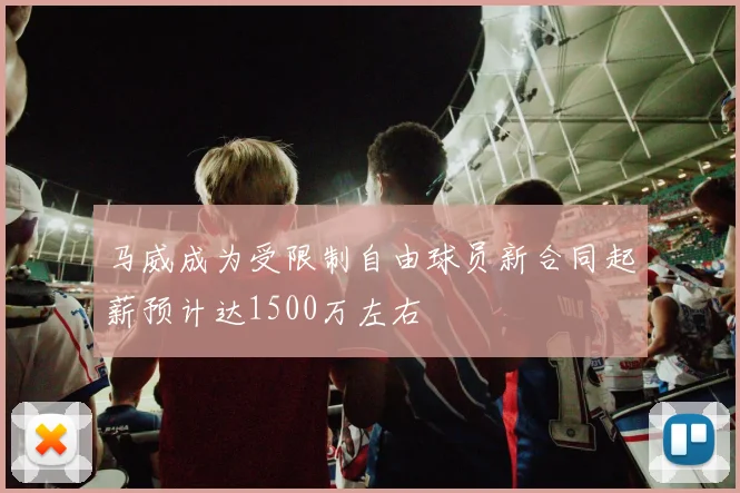 马威成为受限制自由球员新合同起薪预计达1500万左右