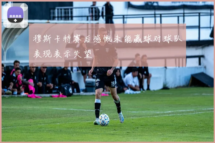 穆斯卡特赛后感慨未能赢球对球队表现表示失望