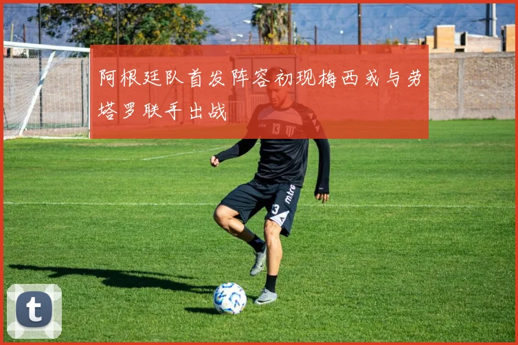 阿根廷队首发阵容初现梅西或与劳塔罗联手出战