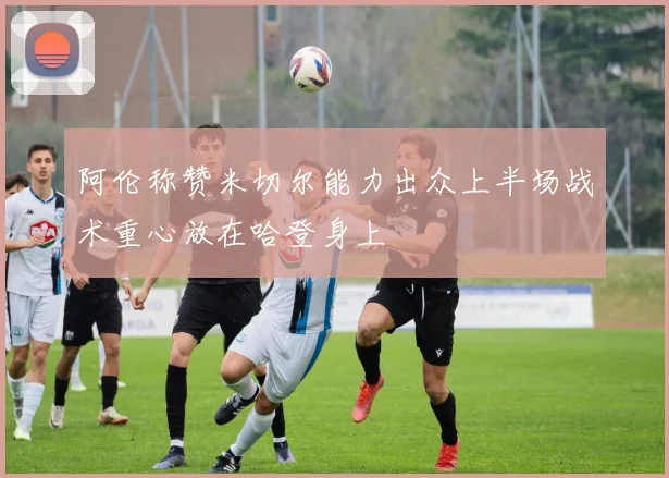 阿伦称赞米切尔能力出众上半场战术重心放在哈登身上