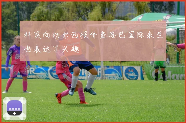 科莫向切尔西报价查洛巴国际米兰也表达了兴趣