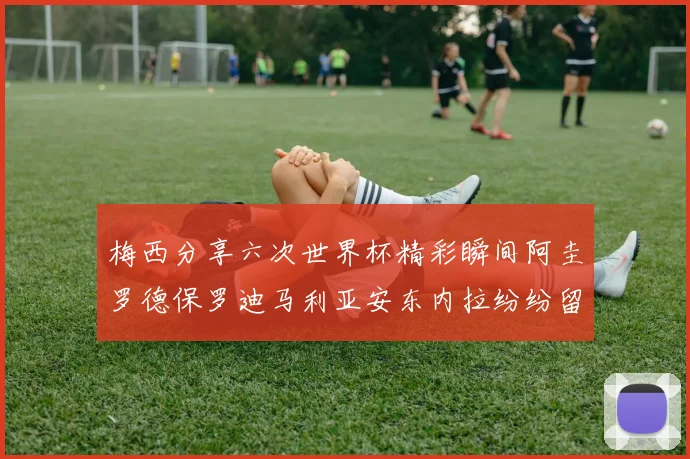 梅西分享六次世界杯精彩瞬间阿圭罗德保罗迪马利亚安东内拉纷纷留言互动