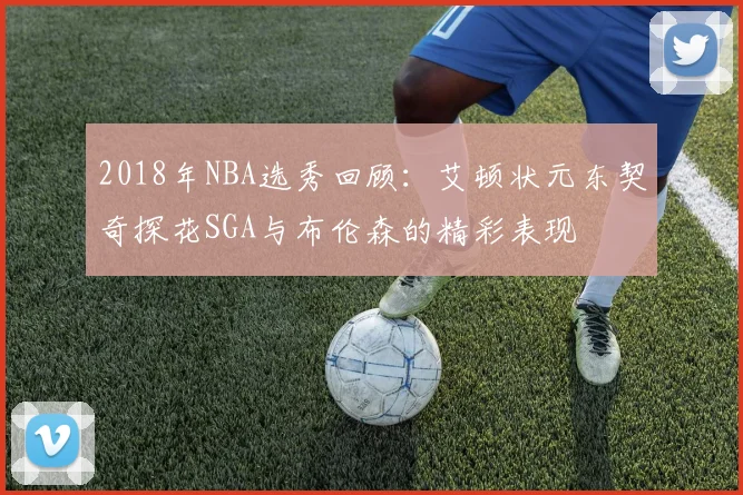 2018年NBA选秀回顾：艾顿状元东契奇探花SGA与布伦森的精彩表现