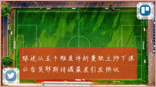 球迷从五个维度评析曼联主帅下课公告莫耶斯待遇最差引发热议