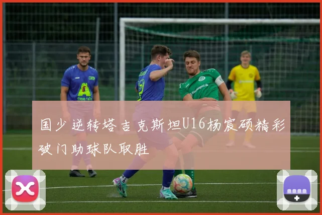 国少逆转塔吉克斯坦U16杨宸硕精彩破门助球队取胜