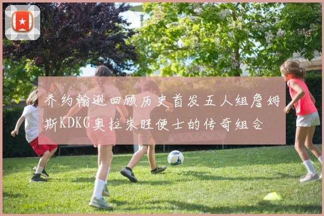 乔约翰逊回顾历史首发五人组詹姆斯KDKG奥拉朱旺便士的传奇组合