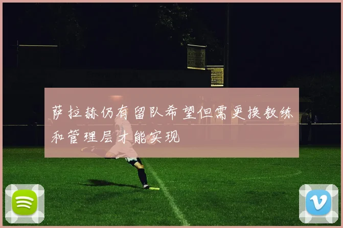萨拉赫仍有留队希望但需更换教练和管理层才能实现