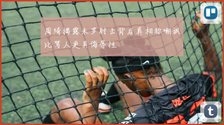 周琦揭露米罗肘击背后真相称嘲讽比骂人更具侮辱性