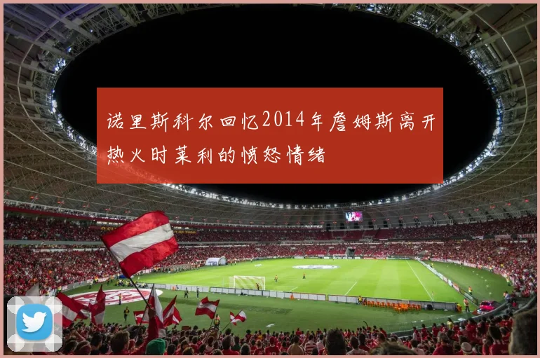 诺里斯科尔回忆2014年詹姆斯离开热火时莱利的愤怒情绪