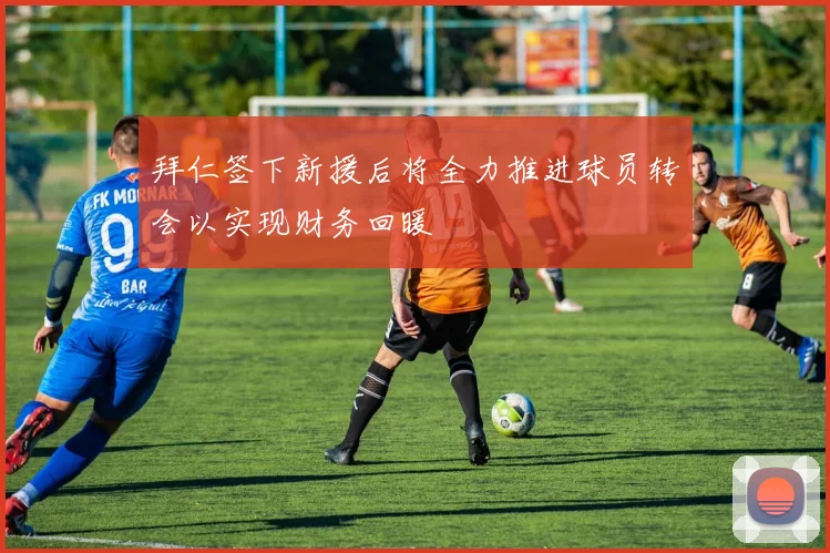 拜仁签下新援后将全力推进球员转会以实现财务回暖