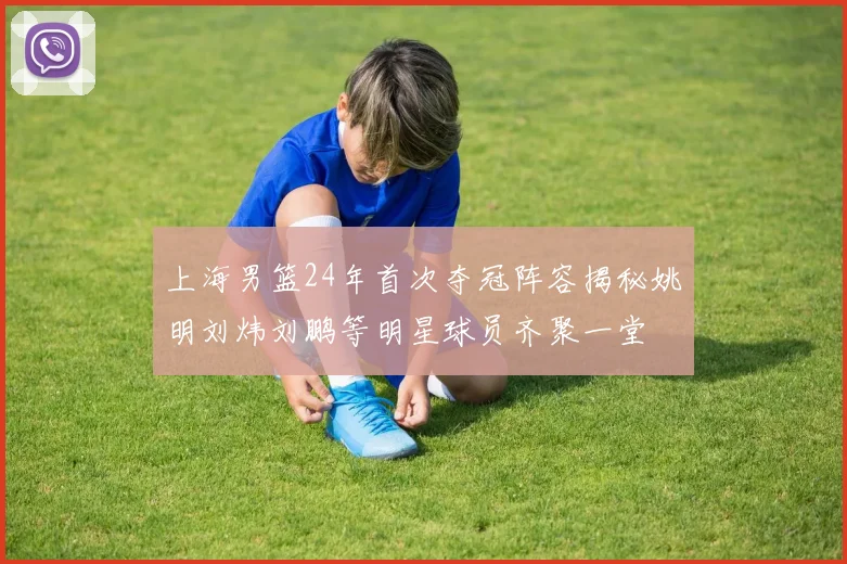 上海男篮24年首次夺冠阵容揭秘姚明刘炜刘鹏等明星球员齐聚一堂
