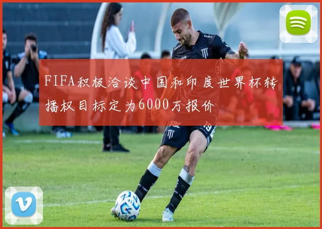 FIFA积极洽谈中国和印度世界杯转播权目标定为6000万报价