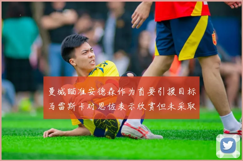 曼城瞄准安德森作为首要引援目标马雷斯卡对恩佐表示欣赏但未采取行动