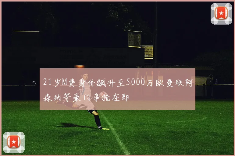 21岁M费身价飙升至5000万欧曼联阿森纳等豪门争抢在即